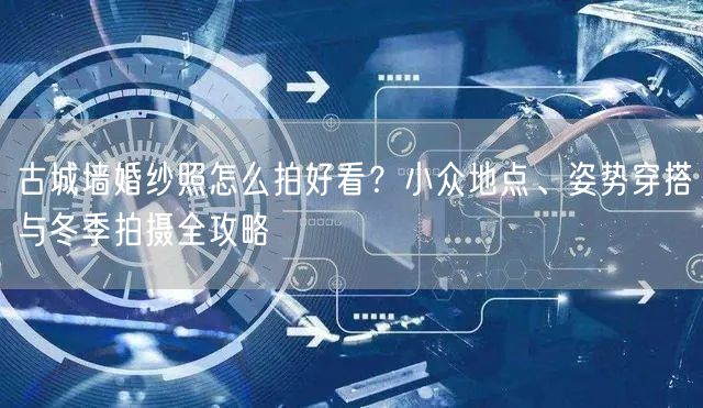 古城墙婚纱照怎么拍好看？小众地点、姿势穿搭与冬季拍摄全攻略