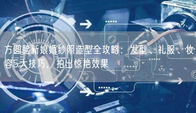 方圆脸新娘婚纱照造型全攻略:发型、礼服、妆容5大技巧,拍出惊艳效果