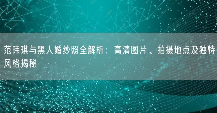 范玮琪与黑人婚纱照全解析:高清图片、拍摄地点及独特风格揭秘