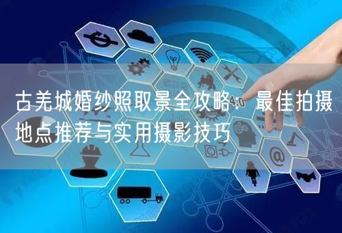 古羌城婚纱照取景全攻略:最佳拍摄地点推荐与实用摄影技巧