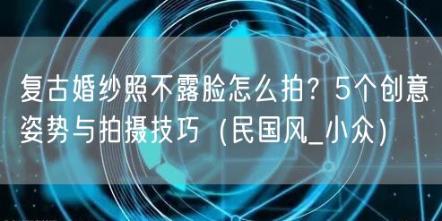 复古婚纱照不露脸怎么拍？5个创意姿势与拍摄技巧（民国风_小众）
