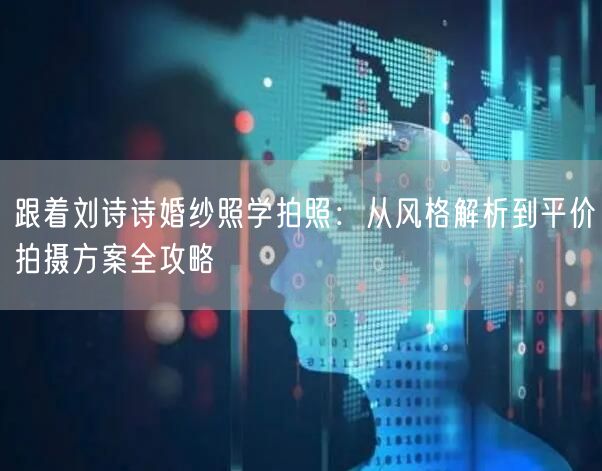 跟着刘诗诗婚纱照学拍照：从风格解析到平价拍摄方案全攻略