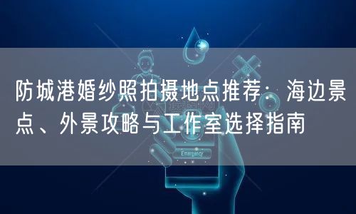 防城港婚纱照拍摄地点推荐:海边景点、外景攻略与工作室选择指南