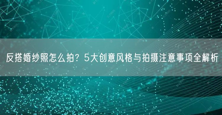 反搭婚纱照怎么拍？5大创意风格与拍摄注意事项全解析
