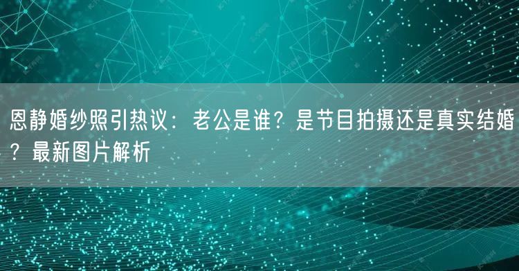 恩静婚纱照引热议：老公是谁？是节目拍摄还是真实结婚？最新图片解析