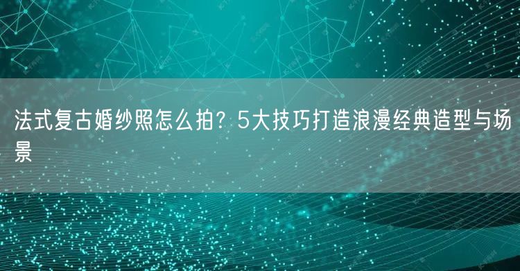 法式复古婚纱照怎么拍？5大技巧打造浪漫经典造型与场景