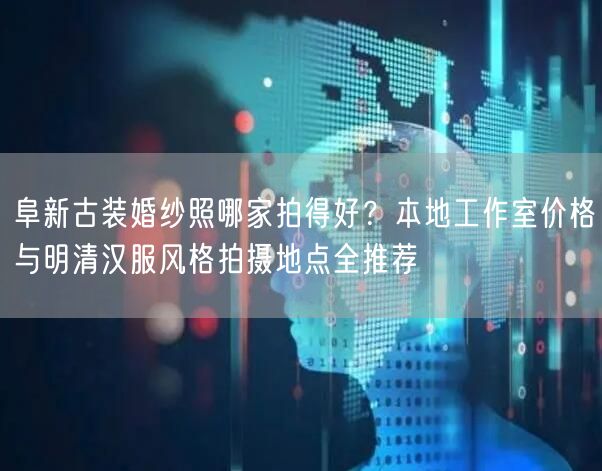 阜新古装婚纱照哪家拍得好?本地工作室价格与明清汉服风格拍摄地点全推荐