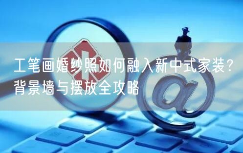 工笔画婚纱照如何融入新中式家装?背景墙与摆放全攻略