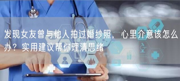 发现女友曾与他人拍过婚纱照，心里介意该怎么办？实用建议帮你理清思绪