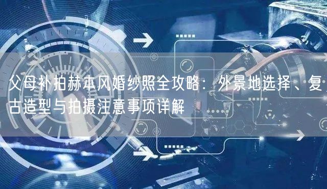 父母补拍赫本风婚纱照全攻略:外景地选择、复古造型与拍摄注意事项详解