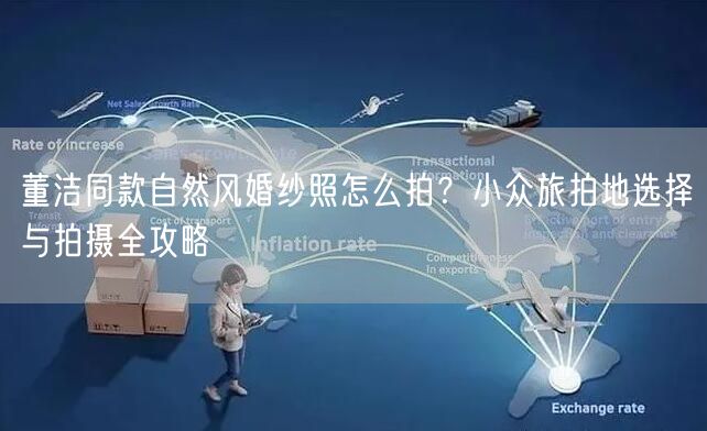 董洁同款自然风婚纱照怎么拍？小众旅拍地选择与拍摄全攻略