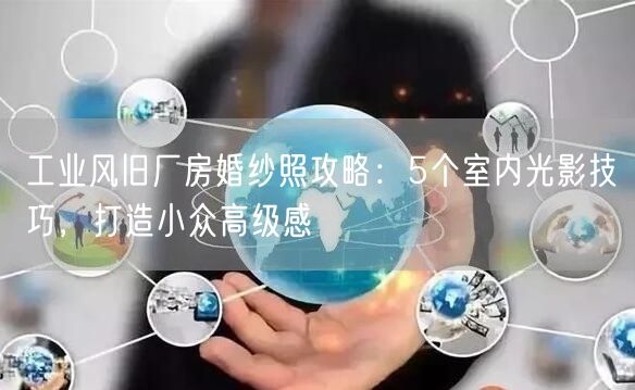 工业风旧厂房婚纱照攻略：5个室内光影技巧，打造小众高级感