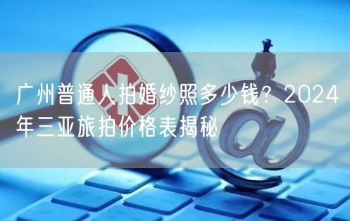 广州普通人拍婚纱照多少钱？2024年三亚旅拍价格表揭秘