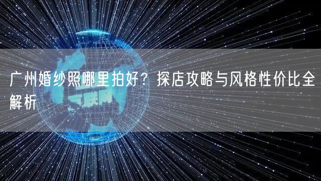 广州婚纱照哪里拍好？探店攻略与风格性价比全解析