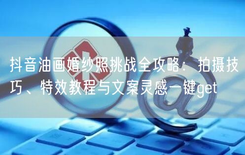 抖音油画婚纱照挑战全攻略：拍摄技巧、特效教程与文案灵感一键get
