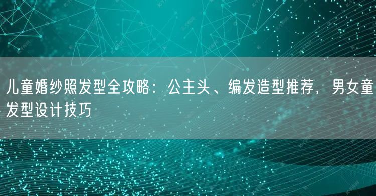 儿童婚纱照发型全攻略：公主头、编发造型推荐，男女童发型设计技巧