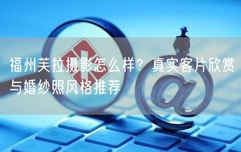 福州芙拉摄影怎么样？真实客片欣赏与婚纱照风格推荐