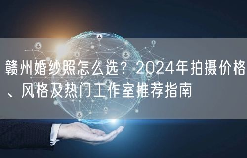 赣州婚纱照怎么选？2024年拍摄价格、风格及热门工作室推荐指南