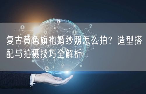复古黄色旗袍婚纱照怎么拍？造型搭配与拍摄技巧全解析
