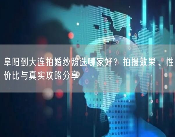 阜阳到大连拍婚纱照选哪家好？拍摄效果、性价比与真实攻略分享