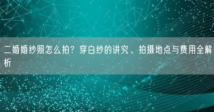 二婚婚纱照怎么拍？穿白纱的讲究、拍摄地点与费用全解析