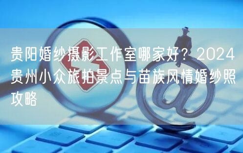 贵阳婚纱摄影工作室哪家好？2024贵州小众旅拍景点与苗族风情婚纱照攻略