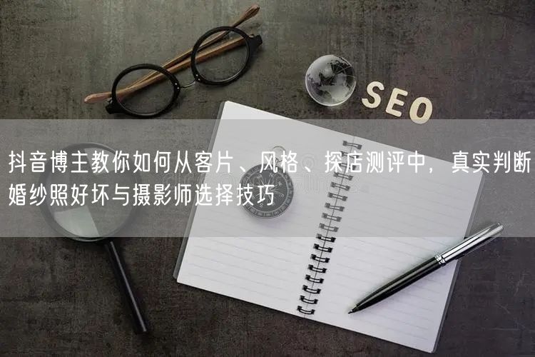 抖音博主教你如何从客片、风格、探店测评中，真实判断婚纱照好坏与摄影师选择技巧