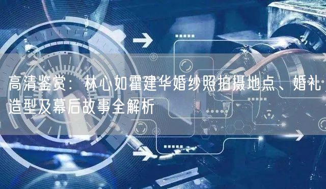 高清鉴赏：林心如霍建华婚纱照拍摄地点、婚礼造型及幕后故事全解析