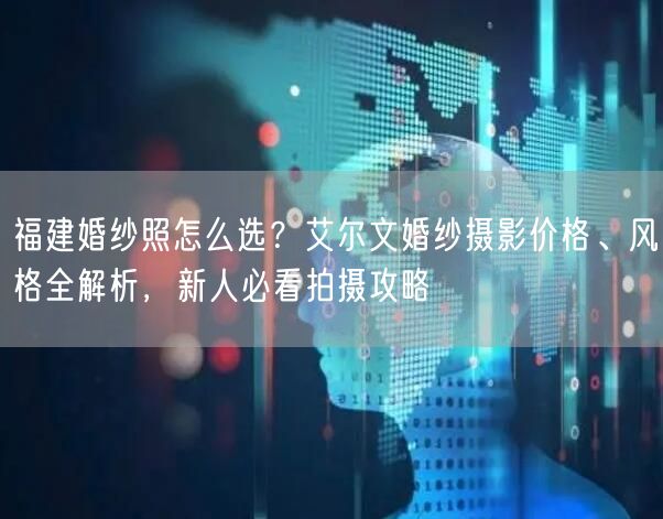 福建婚纱照怎么选？艾尔文婚纱摄影价格、风格全解析，新人必看拍摄攻略