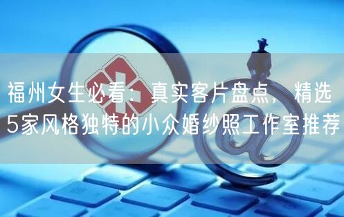 福州女生必看:真实客片盘点,精选5家风格独特的小众婚纱照工作室推荐