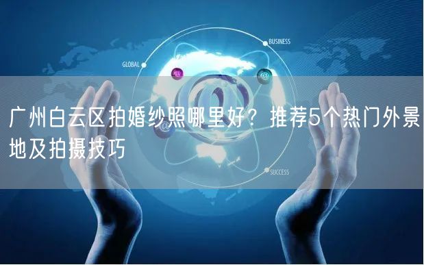 广州白云区拍婚纱照哪里好？推荐5个热门外景地及拍摄技巧