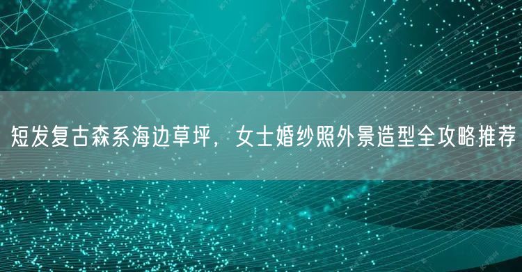 短发复古森系海边草坪，女士婚纱照外景造型全攻略推荐