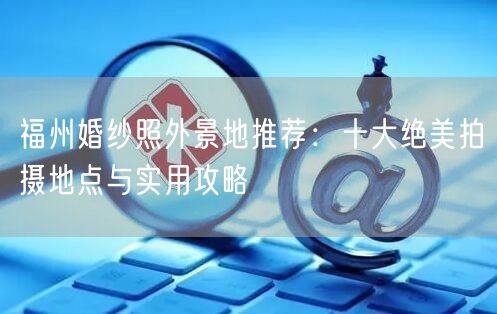 福州婚纱照外景地推荐：十大绝美拍摄地点与实用攻略