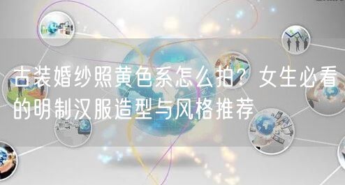 古装婚纱照黄色系怎么拍?女生必看的明制汉服造型与风格推荐