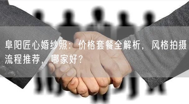 阜阳匠心婚纱照:价格套餐全解析,风格拍摄流程推荐,哪家好?
