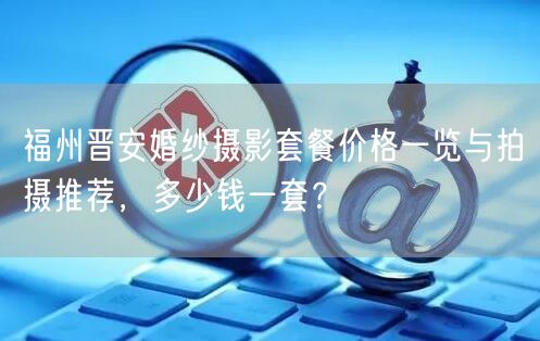福州晋安婚纱摄影套餐价格一览与拍摄推荐，多少钱一套？