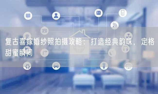 复古喜嫁婚纱照拍摄攻略：打造经典韵味，定格甜蜜瞬间