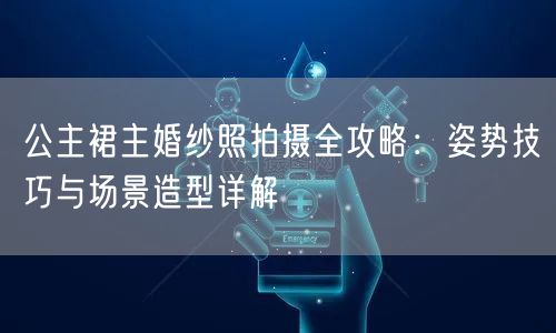 公主裙主婚纱照拍摄全攻略：姿势技巧与场景造型详解