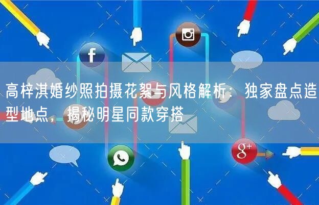 高梓淇婚纱照拍摄花絮与风格解析:独家盘点造型地点,揭秘明星同款穿搭