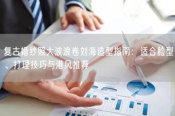 复古婚纱照大波浪卷刘海造型指南：适合脸型、打理技巧与港风推荐
