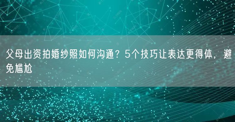 父母出资拍婚纱照如何沟通？5个技巧让表达更得体，避免尴尬