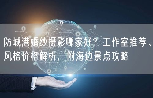 防城港婚纱摄影哪家好？工作室推荐、风格价格解析，附海边景点攻略