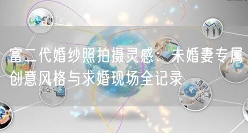 富二代婚纱照拍摄灵感：未婚妻专属创意风格与求婚现场全记录