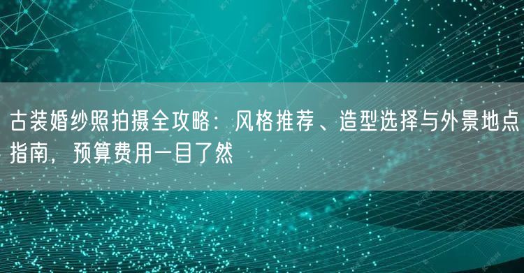 古装婚纱照拍摄全攻略：风格推荐、造型选择与外景地点指南，预算费用一目了然