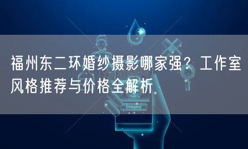 福州东二环婚纱摄影哪家强？工作室风格推荐与价格全解析