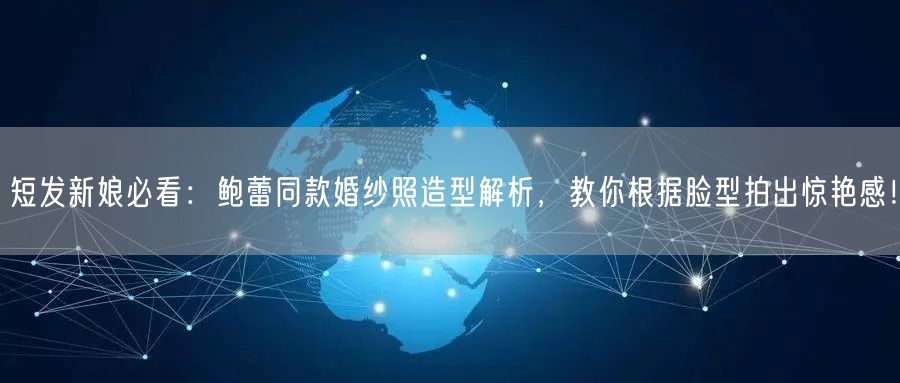 短发新娘必看：鲍蕾同款婚纱照造型解析，教你根据脸型拍出惊艳感！