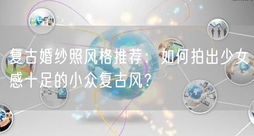 复古婚纱照风格推荐：如何拍出少女感十足的小众复古风？