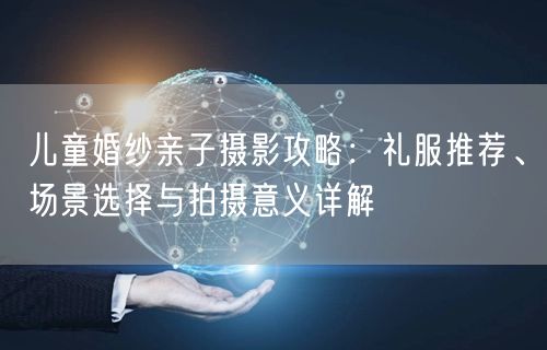 儿童婚纱亲子摄影攻略：礼服推荐、场景选择与拍摄意义详解