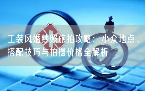 工装风婚纱照旅拍攻略:小众地点、搭配技巧与拍摄价格全解析
