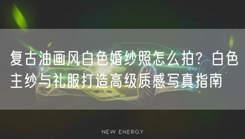 复古油画风白色婚纱照怎么拍？白色主纱与礼服打造高级质感写真指南
